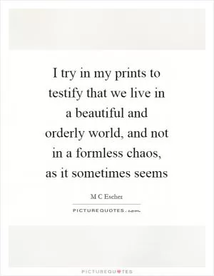 I try in my prints to testify that we live in a beautiful and orderly world, and not in a formless chaos, as it sometimes seems Picture Quote #1