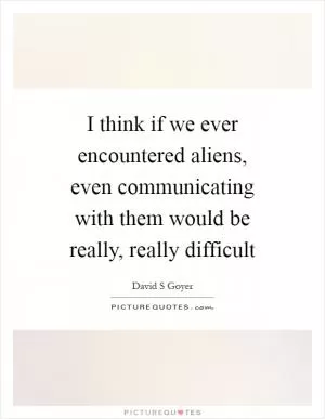 I think if we ever encountered aliens, even communicating with them would be really, really difficult Picture Quote #1