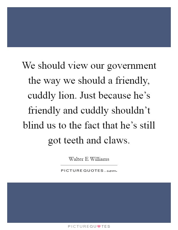 We should view our government the way we should a friendly, cuddly lion. Just because he's friendly and cuddly shouldn't blind us to the fact that he's still got teeth and claws Picture Quote #1