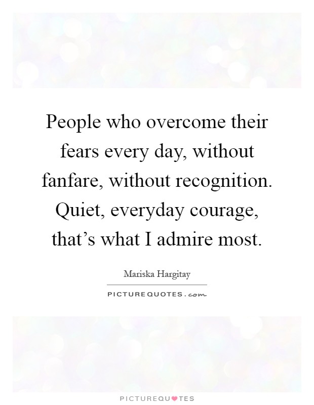 People who overcome their fears every day, without fanfare, without recognition. Quiet, everyday courage, that's what I admire most Picture Quote #1