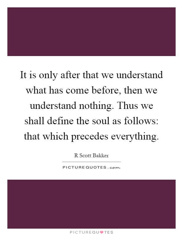 It is only after that we understand what has come before, then we understand nothing. Thus we shall define the soul as follows: that which precedes everything Picture Quote #1