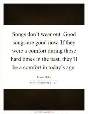 Songs don’t wear out. Good songs are good now. If they were a comfort during those hard times in the past, they’ll be a comfort in today’s age Picture Quote #1