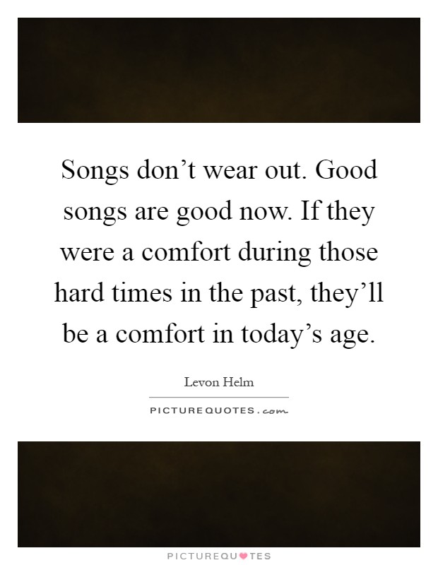 Songs don't wear out. Good songs are good now. If they were a comfort during those hard times in the past, they'll be a comfort in today's age Picture Quote #1