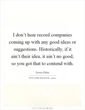 I don’t hear record companies coming up with any good ideas or suggestions. Historically, if it ain’t their idea, it ain’t no good, so you got that to contend with Picture Quote #1