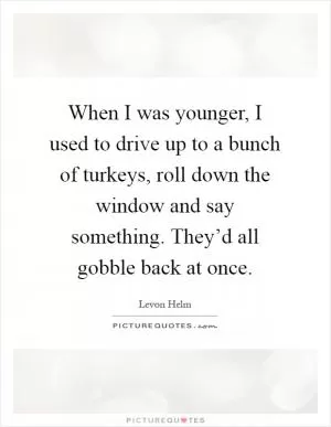 When I was younger, I used to drive up to a bunch of turkeys, roll down the window and say something. They’d all gobble back at once Picture Quote #1
