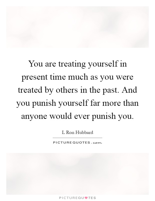 You are treating yourself in present time much as you were treated by others in the past. And you punish yourself far more than anyone would ever punish you Picture Quote #1