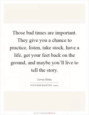 Those bad times are important. They give you a chance to practice, listen, take stock, have a life, get your feet back on the ground, and maybe you’ll live to tell the story Picture Quote #1