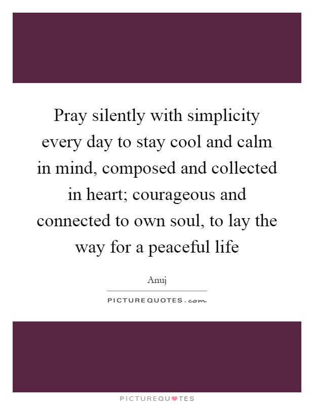 Pray silently with simplicity every day to stay cool and calm in mind, composed and collected in heart; courageous and connected to own soul, to lay the way for a peaceful life Picture Quote #1