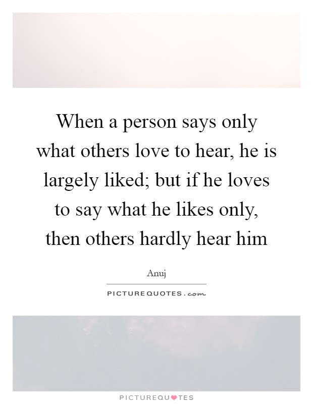 When a person says only what others love to hear, he is largely liked; but if he loves to say what he likes only, then others hardly hear him Picture Quote #1