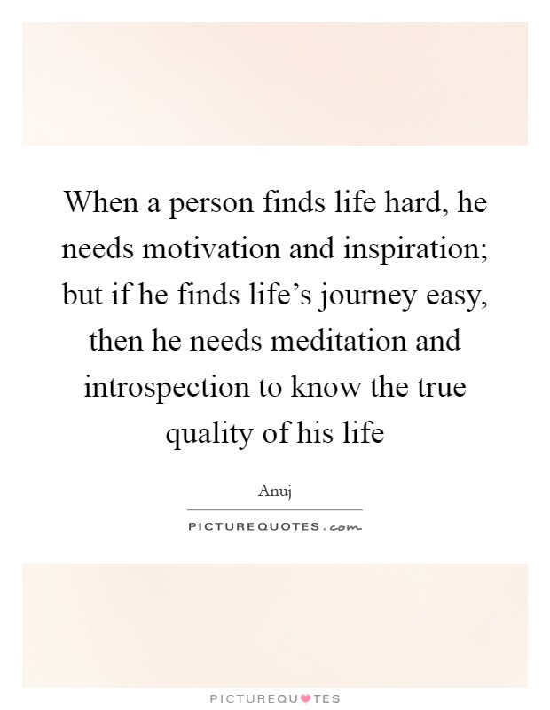 When a person finds life hard, he needs motivation and inspiration; but if he finds life's journey easy, then he needs meditation and introspection to know the true quality of his life Picture Quote #1