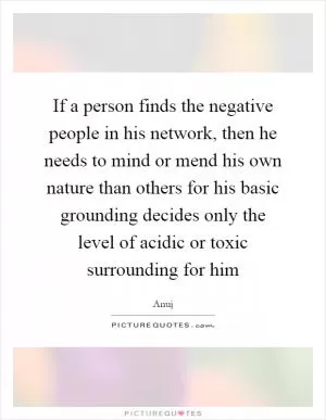 If a person finds the negative people in his network, then he needs to mind or mend his own nature than others for his basic grounding decides only the level of acidic or toxic surrounding for him Picture Quote #1
