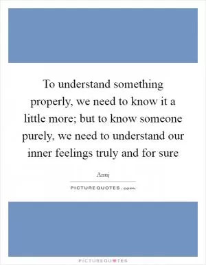 To understand something properly, we need to know it a little more; but to know someone purely, we need to understand our inner feelings truly and for sure Picture Quote #1