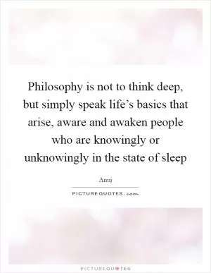 Philosophy is not to think deep, but simply speak life’s basics that arise, aware and awaken people who are knowingly or unknowingly in the state of sleep Picture Quote #1