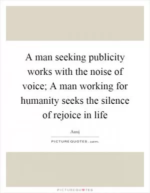 A man seeking publicity works with the noise of voice; A man working for humanity seeks the silence of rejoice in life Picture Quote #1