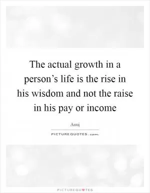 The actual growth in a person’s life is the rise in his wisdom and not the raise in his pay or income Picture Quote #1