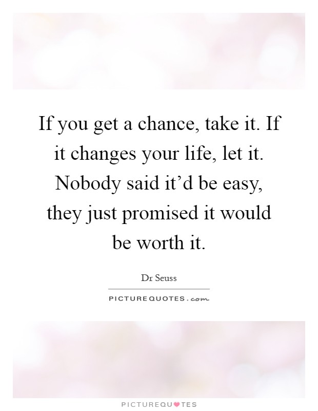 If you get a chance, take it. If it changes your life, let it. Nobody said it'd be easy, they just promised it would be worth it Picture Quote #1