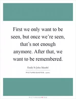 First we only want to be seen, but once we’re seen, that’s not enough anymore. After that, we want to be remembered Picture Quote #1
