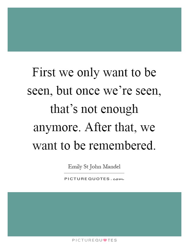 First we only want to be seen, but once we're seen, that's not enough anymore. After that, we want to be remembered Picture Quote #1
