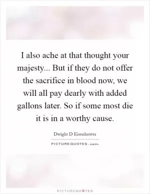 I also ache at that thought your majesty... But if they do not offer the sacrifice in blood now, we will all pay dearly with added gallons later. So if some most die it is in a worthy cause Picture Quote #1