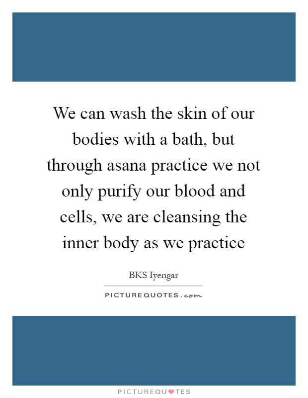 We can wash the skin of our bodies with a bath, but through asana practice we not only purify our blood and cells, we are cleansing the inner body as we practice Picture Quote #1
