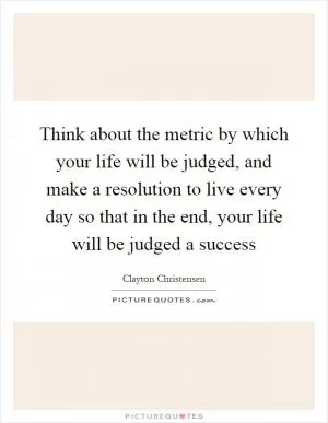 Think about the metric by which your life will be judged, and make a resolution to live every day so that in the end, your life will be judged a success Picture Quote #1