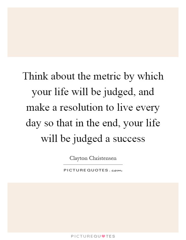Think about the metric by which your life will be judged, and make a resolution to live every day so that in the end, your life will be judged a success Picture Quote #1
