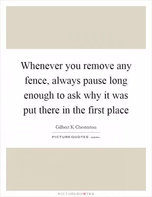 Whenever you remove any fence, always pause long enough to ask why it was put there in the first place Picture Quote #1