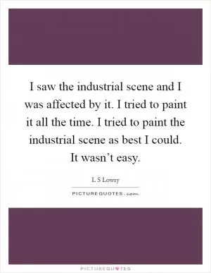 I saw the industrial scene and I was affected by it. I tried to paint it all the time. I tried to paint the industrial scene as best I could. It wasn’t easy Picture Quote #1