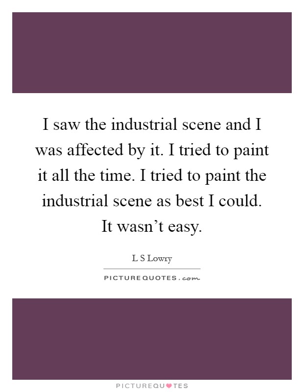 I saw the industrial scene and I was affected by it. I tried to paint it all the time. I tried to paint the industrial scene as best I could. It wasn't easy Picture Quote #1