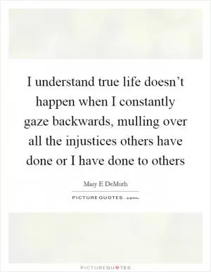 I understand true life doesn’t happen when I constantly gaze backwards, mulling over all the injustices others have done or I have done to others Picture Quote #1