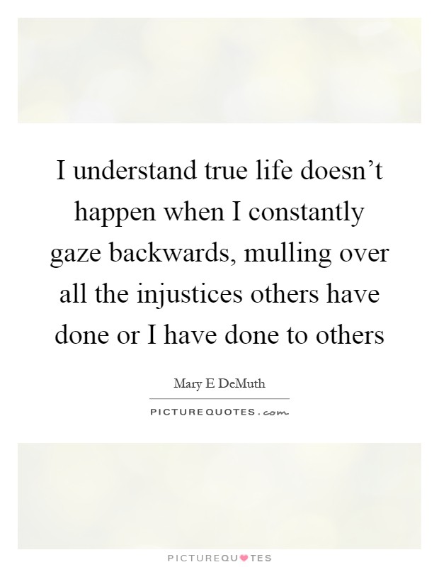 I understand true life doesn't happen when I constantly gaze backwards, mulling over all the injustices others have done or I have done to others Picture Quote #1