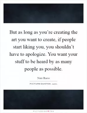 But as long as you’re creating the art you want to create, if people start liking you, you shouldn’t have to apologize. You want your stuff to be heard by as many people as possible Picture Quote #1