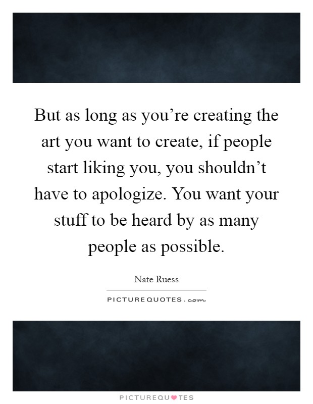 But as long as you're creating the art you want to create, if people start liking you, you shouldn't have to apologize. You want your stuff to be heard by as many people as possible Picture Quote #1