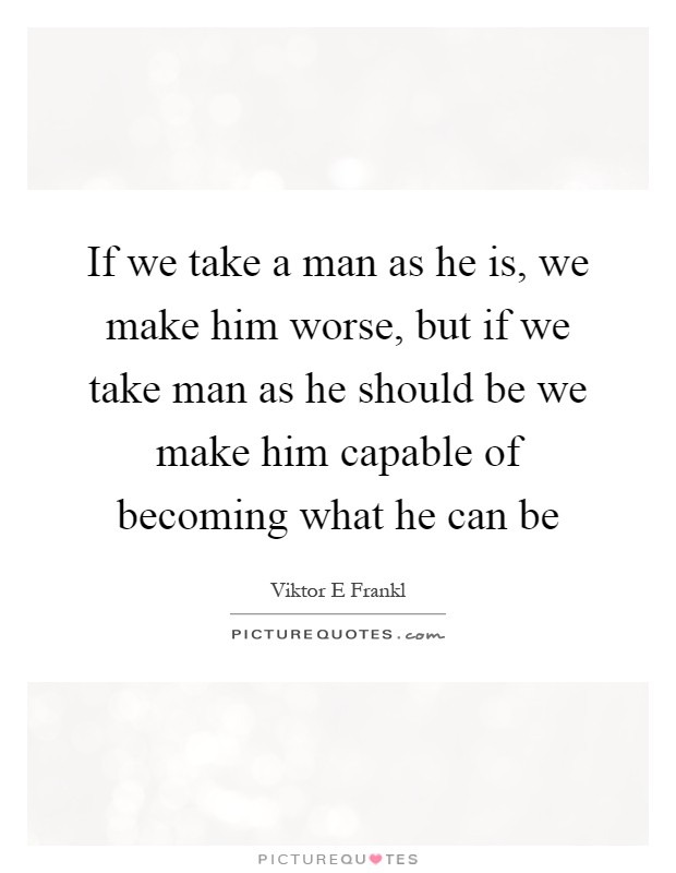 If we take a man as he is, we make him worse, but if we take man as he should be we make him capable of becoming what he can be Picture Quote #1