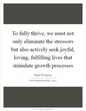 To fully thrive, we must not only eliminate the stressors but also actively seek joyful, loving, fulfilling lives that stimulate growth processes Picture Quote #1