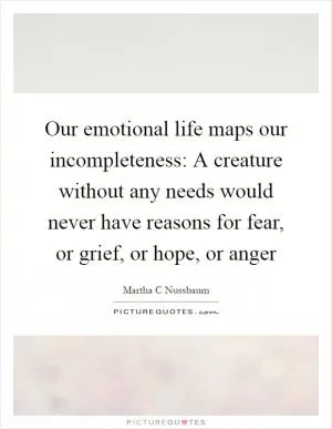Our emotional life maps our incompleteness: A creature without any needs would never have reasons for fear, or grief, or hope, or anger Picture Quote #1