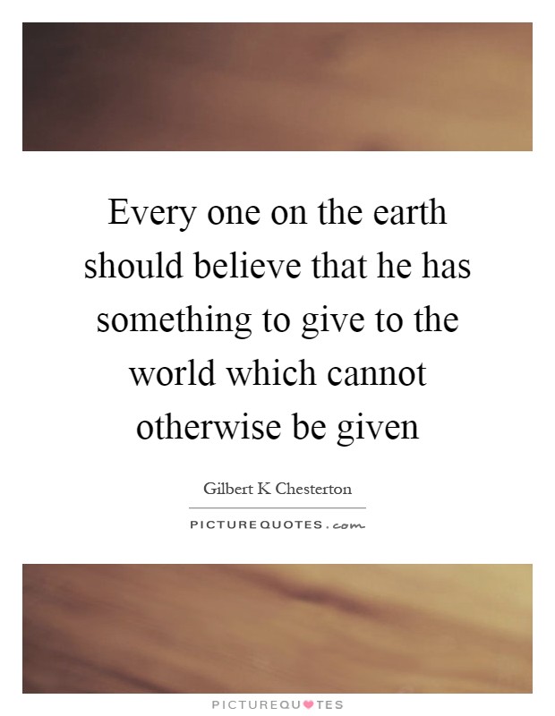Every one on the earth should believe that he has something to give to the world which cannot otherwise be given Picture Quote #1