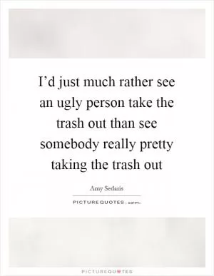 I’d just much rather see an ugly person take the trash out than see somebody really pretty taking the trash out Picture Quote #1