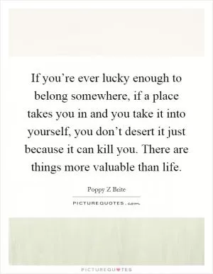 If you’re ever lucky enough to belong somewhere, if a place takes you in and you take it into yourself, you don’t desert it just because it can kill you. There are things more valuable than life Picture Quote #1