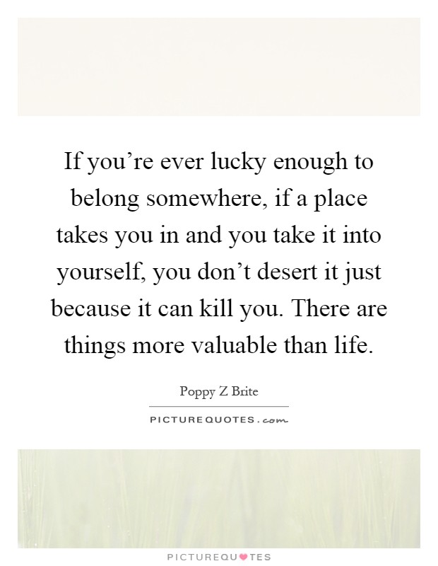 If you're ever lucky enough to belong somewhere, if a place takes you in and you take it into yourself, you don't desert it just because it can kill you. There are things more valuable than life Picture Quote #1