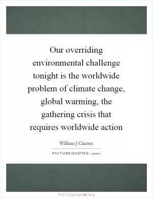 Our overriding environmental challenge tonight is the worldwide problem of climate change, global warming, the gathering crisis that requires worldwide action Picture Quote #1