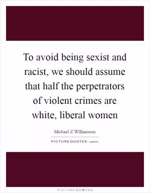 To avoid being sexist and racist, we should assume that half the perpetrators of violent crimes are white, liberal women Picture Quote #1