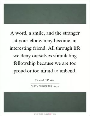 A word, a smile, and the stranger at your elbow may become an interesting friend. All through life we deny ourselves stimulating fellowship because we are too proud or too afraid to unbend Picture Quote #1
