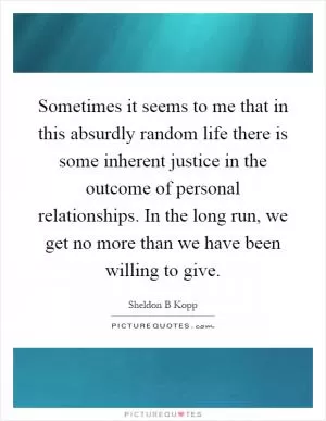 Sometimes it seems to me that in this absurdly random life there is some inherent justice in the outcome of personal relationships. In the long run, we get no more than we have been willing to give Picture Quote #1
