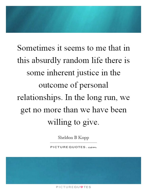 Sometimes it seems to me that in this absurdly random life there is some inherent justice in the outcome of personal relationships. In the long run, we get no more than we have been willing to give Picture Quote #1