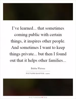 I’ve learned... that sometimes coming public with certain things, it inspires other people. And sometimes I want to keep things private... but then I found out that it helps other families Picture Quote #1