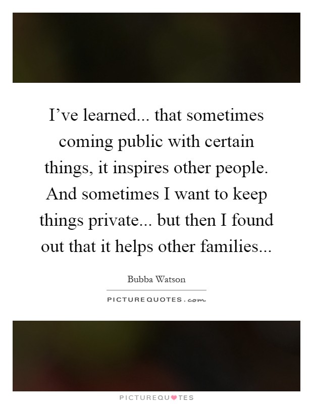 I've learned... that sometimes coming public with certain things, it inspires other people. And sometimes I want to keep things private... but then I found out that it helps other families Picture Quote #1