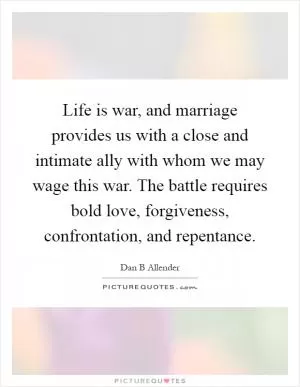 Life is war, and marriage provides us with a close and intimate ally with whom we may wage this war. The battle requires bold love, forgiveness, confrontation, and repentance Picture Quote #1