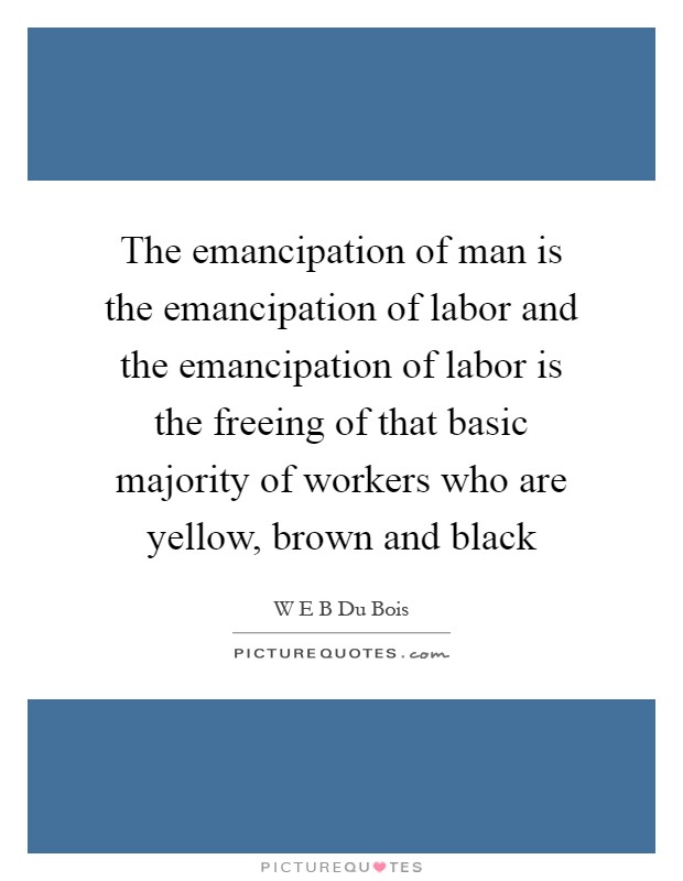The emancipation of man is the emancipation of labor and the emancipation of labor is the freeing of that basic majority of workers who are yellow, brown and black Picture Quote #1