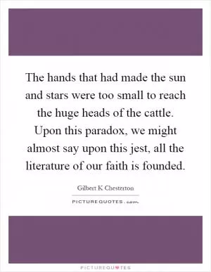 The hands that had made the sun and stars were too small to reach the huge heads of the cattle. Upon this paradox, we might almost say upon this jest, all the literature of our faith is founded Picture Quote #1